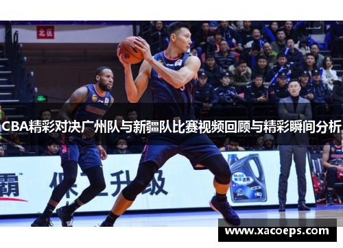 CBA精彩对决广州队与新疆队比赛视频回顾与精彩瞬间分析